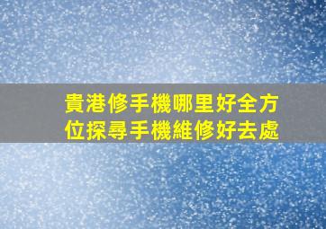 貴港修手機哪里好？全方位探尋手機維修好去處